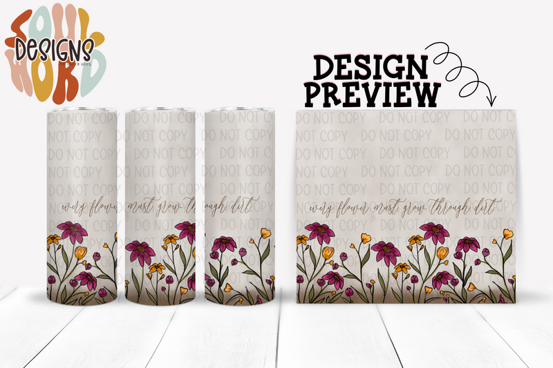 Every Flower Must Grow Through Dirt Skinny Straight Tumbler Design - DIGITAL DOWNLOAD